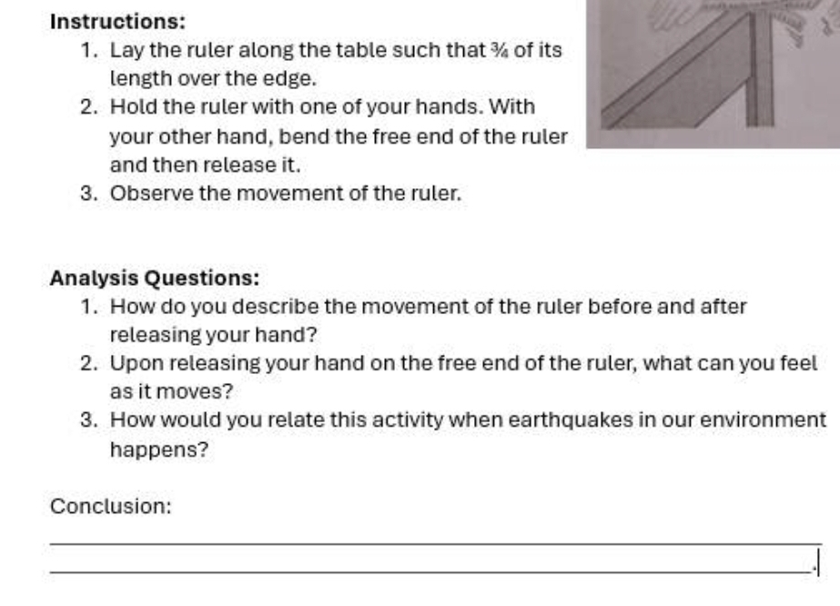 Instructions: 
1. Lay the ruler along the table such that % of its 
length over the edge. 
2. Hold the ruler with one of your hands. With 
your other hand, bend the free end of the ruler 
and then release it. 
3. Observe the movement of the ruler. 
Analysis Questions: 
1. How do you describe the movement of the ruler before and after 
releasing your hand? 
2. Upon releasing your hand on the free end of the ruler, what can you feel 
as it moves? 
3. How would you relate this activity when earthquakes in our environment 
happens? 
Conclusion: 
_ 
_.