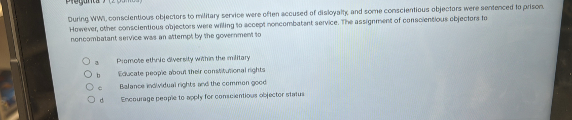 Pregunta
During WWI, conscientious objectors to military service were often accused of disloyalty, and some conscientious objectors were sentenced to prison.
However, other conscientious objectors were willing to accept noncombatant service. The assignment of conscientious objectors to
noncombatant service was an attempt by the government to
a Promote ethnic diversity within the military
b Educate people about their constitutional rights
C Balance individual rights and the common good
d Encourage people to apply for conscientious objector status