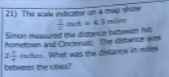 The scale indicator on a map show 
Simon measured the distence betwean his  1/2 tach=4.5miler
hometown and Cincienar. The distance was
2 1/4  itcfes. What was the detance in milles 
between the cities?