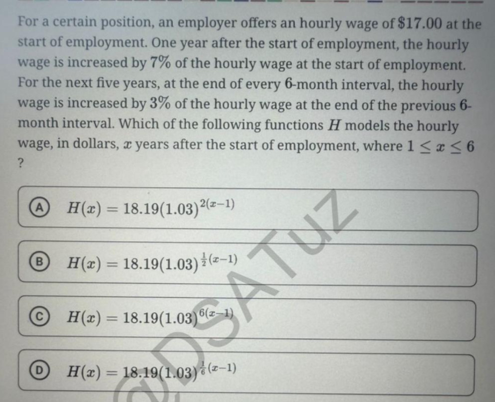 For a certain position, an employer offers an hourly wage of $17.00 at the
start of employment. One year after the start of employment, the hourly
wage is increased by 7% of the hourly wage at the start of employment.
For the next five years, at the end of every 6-month interval, the hourly
wage is increased by 3% of the hourly wage at the end of the previous 6-
month interval. Which of the following functions H models the hourly
wage, in dollars, x years after the start of employment, where 1≤ x≤ 6
?
a H(x)=18.19(1.03)^2(x-1)
B H(x)=18.19(1.03)^ 1/2 (x-1)
C H(x)=18.19(1.03)^6(x-1)
H(x)=18.19(1.03)^ 1/6 (x-1)