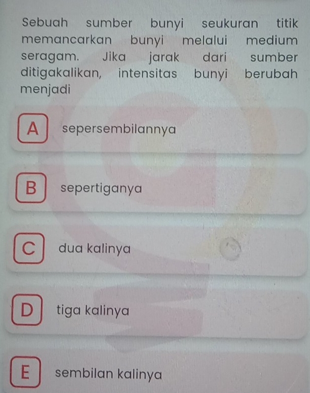 Sebuah sumber bunyi seukuran titik
memancarkan bunyi melalui medium 
seragam. Jika jarak dari sumber
ditigakalikan, intensitas bunyi berubah
menjadi
A sepersembilannya
B sepertiganya
C dua kalinya
D tiga kalinya
E sembilan kalinya