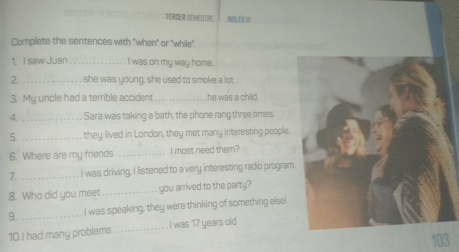 TERCER SEMESTRE INGLÉS III 
Complete the sentences with “when” or “while”. 
1. I saw Juan _I was on my way home. 
2. _she was young, she used to smoke a lot. 
3. My uncle had a terrible accident _he was a child. 
4. _Sara was taking a bath, the phone rang three times. 
5. _they lived in London, they met many interesting people. 
6. Where are my friends _I most need them? 
7. _I was driving, I listened to a very interesting radio program 
8. Who did you meet_ you arrived to the party? 
9. _I was speaking, they were thinking of something else! 
10.I had many problems_ I was 17 years old
103