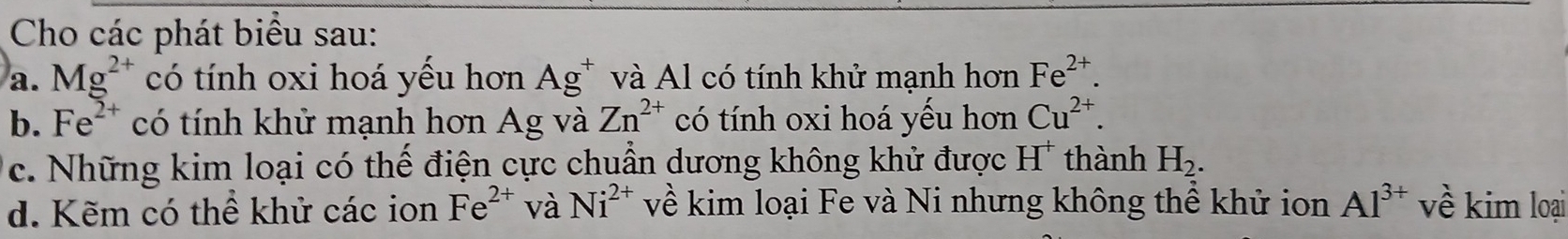 Cho các phát biểu sau: 
a. Mg^(2+) có tính oxi hoá yếu hơn Ag^+ và Al có tính khử mạnh hơn Fe^(2+). 
b. Fe^(2+) có tính khử mạnh hơn Ag và Zn^(2+) có tính oxi hoá yếu hơn Cu^(2+). 
c. Những kim loại có thế điện cực chuẩn dương không khử được H' thành H_2. 
d. Kẽm có thể khử các ion Fe^(2+) và Ni^(2+) về kim loại Fe và Ni nhưng không thể khử ion Al^(3+) về kim loại