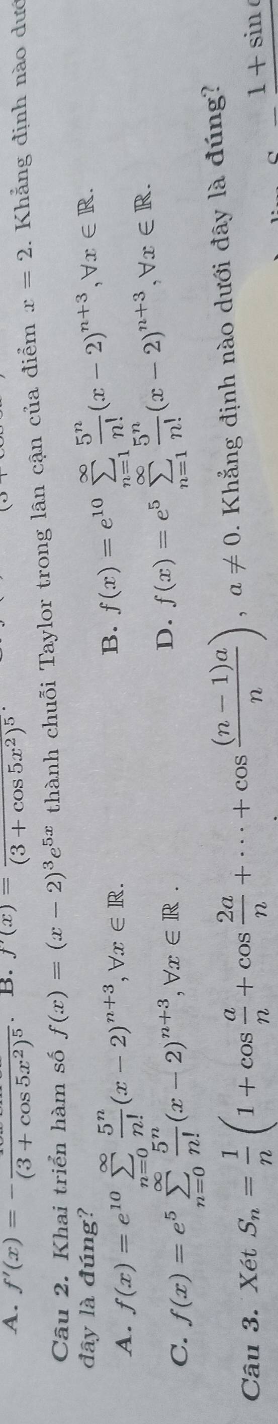 A. f'(x)=-frac (3+cos 5x^2)^5 B. f'(x)=frac (3+cos 5x^2)^5
Câu 2. Khai triển hàm số f(x)=(x-2)^3e^(5x) thành chuỗi Taylor trong lân cận của điểm x=2. Khẳng định nào dướ
đây là đúng?
A. f(x)=e^(10)sumlimits _(n=0)^(∈fty) 5^n/n! (x-2)^n+3, forall x∈ R.
B. f(x)=e^(10)sumlimits _(n=1)^(∈fty) 5^n/n! (x-2)^n+3, forall x∈ R.
C. f(x)=e^5sumlimits _(n=0)^(∈fty) 5^n/n! (x-2)^n+3, forall x∈ R.
D. f(x)=e^5sumlimits _(n=1)^(∈fty) 5^n/n! (x-2)^n+3, forall x∈ R. 
Câu 3. XetS_n= 1/n (1+cos  a/n +cos  2a/n +·s +cos  ((n-1)a)/n ), a!= 0. Khẳng định nào dưới đây là đúng?
_ 1+sin