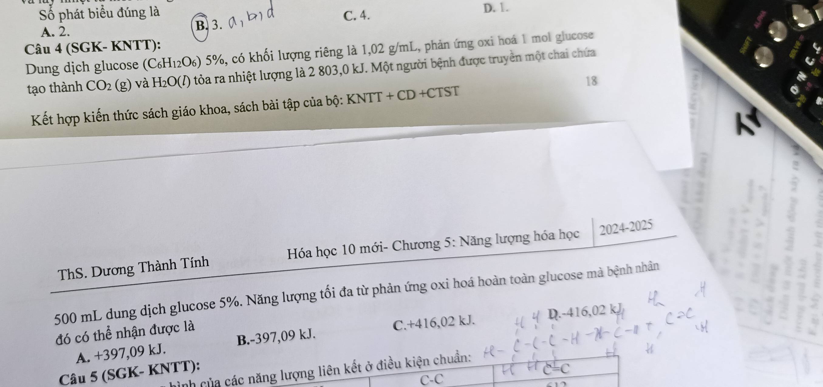 Số phát biểu đúng là C. 4. D. 1.
A. 2.
B. 3.
Câu 4 (SGK- KNTT):
Dung dịch glucose (C_6H_12O_6)5% , 6, có khối lượng riêng là 1,02 g/mL, phản ứng oxi hoá 1 mol glucose
tạo thành CO_2(g) và H_2O(l) tỏa ra nhiệt lượng là 2 803,0 kJ. Một người bệnh được truyền một chai chứa
18
Kết hợp kiến thức sách giáo khoa, sách bài tập của bộ: KNTT+CD+CTST
ThS. Dương Thành Tính Hóa học 10 mới- Chương 5: Năng lượng hóa học 2024-2025
500 mL dung dịch glucose 5%. Năng lượng tối đa từ phản ứng oxi hoá hoàn toàn glucose mà bệnh nhân
C. +416,02 kJ. D. -4 6.0 2 k
đó có thể nhận được là
A. +397,09 kJ. B. -397,09 kJ.
hình của các năng lượng liên kết ở điều kiện chuẩn:
Câu 5 (SGK- KNTT):
C=C
C-C