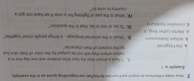 Now make inferences to match each person to his/her corresponding quote as in the example. 
Example: a. I 
I. “I have a dream that my four little children will one day live in a 
nation where they will not be judged by the color of their skin but 
a. Ella Fitzgerald by the content of their character." 
b. William Shakespeare II. “Music is the universal language... it brings people closer together.” 
c. Martin Luther King, Jr. 
d Emmeline Pankhurst III. "To be, or not to be, that is the question.” 
IV. “What is the use of fighting for a vote if we have not got a 
country to vote in?"