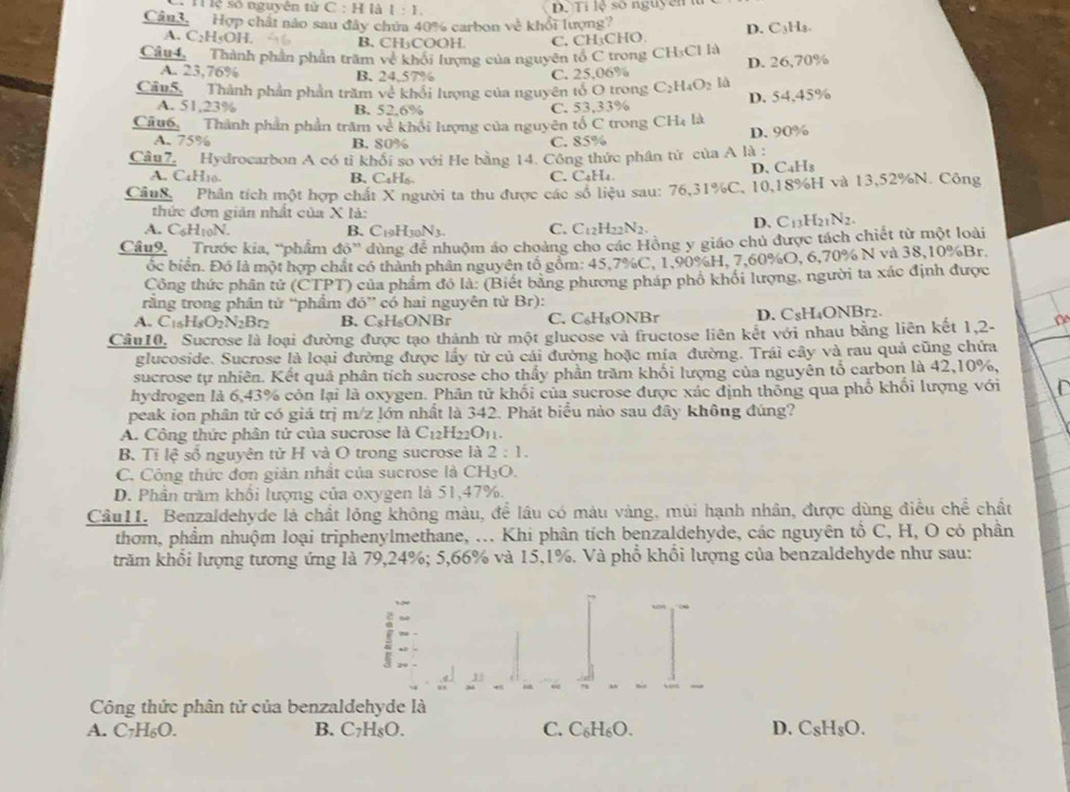 l1 lệ số nguyên 1 △ C:H là 1:1. D. Tỉ lệ số nguyên n
Cân3. Hợp chất nào sau đây chứa 40% carbon về khổi lượng?
A. C₂H₅OH. B. CH₃COOH C.CH:CHO D. C₃Hs.
Câu4. Thành phần phần trăm về khổi lượng của nguyên tổ C trong CH_3Cll_2 D. 26,70%
A. 23,76% B. 24,57% C. 25,06%
Cân5. Thành phần phần trăm về khổi lượng của nguyên tổ O trong C_2H_4O_2 là
A. 51,23% B. 52,6% C. 53,33% D. 54,45%
Cũu6. Thành phần phần trăm về khổi lượng của nguyên tố C trong CH_4 là
D. 90%
A. 75% B. 80% C. 85%
Cầu7. Hydrocarbon A có tỉ khổi so với He bằng 14. Công thức phân từ của A là :
A. C4H10. B. CaHs C. C₄H₄ D. C₄H₃
Cân8., Phân tích một hợp chất X người ta thu được các số liệu sau: 76,31%C, 10,18%H và 13,52%N. Công
thức đơn giản nhật của X là:
A. CAHinN
B. C HwN_1 C. C_12H_22N_2. D. C_13H_21N_2.
Câu9.  'Trước kia, ''phẩm độ' dùng để nhuộm áo choảng cho các Hồng y giáo chủ được tách chiết từ một loài
ốc biển. Đó là một hợp chất có thành phân nguyên tổ gồm: 45.7%C, 1,90%H, 7,60%O, 6,70% N và 38,10%Br.
Công thức phân tử (CTPT) của phẩm đỏ là: (Biết bằng phương pháp phố khối lượng, người ta xác định được
rằng trong phân tử “phẩm đó” có hai nguyên từ Br):
A. C_16H_8O_2N_2Br_2 B. C₅H₆ONBr C. C₆H₈ONBr D. C₈H₄ONBr2.
Cầu10. Sucrose là loại đường được tạo thành từ một glucose và fructose liên kết với nhau bằng liên kết 1,2
glucoside. Sucrose là loại đường được lầy từ củ cái đường hoặc mía đường. Trái cây và rau quả cũng chứa
sucrose tự nhiên. Kết quả phân tích sucrose cho thấy phần trăm khối lượng của nguyên tổ carbon là 42,10%,
hydrogen là 6,43% còn lại là oxygen. Phân tử khối của sucrose được xác định thông qua phổ khối lượng với C
peak ion phân tử có giá trị m/z lớn nhất là 342. Phát biểu nào sau đây không đúng?
A. Công thức phân tử của sucrose là Cị _2H_22O_11.
B. Tỉ lệ số nguyên tử H và O trong sucrose là 2:1.
C. Công thức đơn giản nhất của sucrose là CH₃O.
D. Phần trăm khổi lượng của oxygen là 51,47%.
Câu11. Benzaldehyde là chất lỏng không màu, để lâu có màu vàng, mùi hạnh nhân, được dùng điều chế chất
thơm, phẩm nhuộm loại triphenylmethane, ... Khi phân tích benzaldehyde, các nguyên tổ C, H, O có phần
trăm khổi lượng tương ứng là 79,24%; 5,66% và 15,1%. Và phổ khổi lượng của benzaldehyde như sau:
! N
Công thức phân tử của benzaldehyde là
A. C_7H_6O. B. C7H₅O. C. C₆H₆O. D. C_8H_8O.