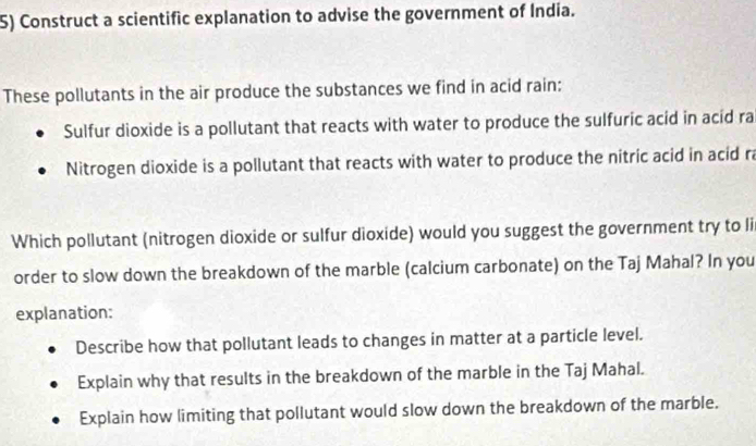 Construct a scientific explanation to advise the government of India. 
These pollutants in the air produce the substances we find in acid rain: 
Sulfur dioxide is a pollutant that reacts with water to produce the sulfuric acid in acid ra 
Nitrogen dioxide is a pollutant that reacts with water to produce the nitric acid in acid ra 
Which pollutant (nitrogen dioxide or sulfur dioxide) would you suggest the government try to li 
order to slow down the breakdown of the marble (calcium carbonate) on the Taj Mahal? In you 
explanation: 
Describe how that pollutant leads to changes in matter at a particle level. 
Explain why that results in the breakdown of the marble in the Taj Mahal. 
Explain how limiting that pollutant would slow down the breakdown of the marble.