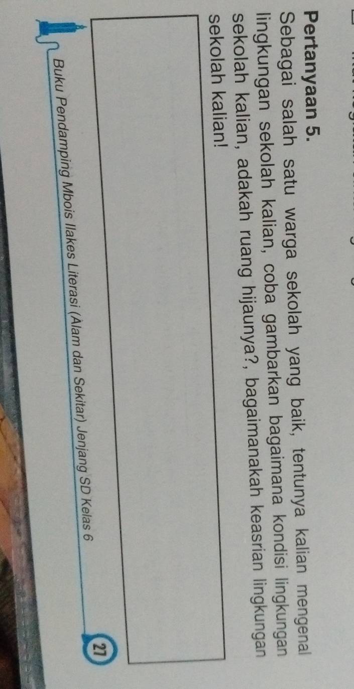 Pertanyaan 5. 
Sebagai salah satu warga sekolah yang baik, tentunya kalian mengenal 
lingkungan sekolah kalian, coba gambarkan bagaimana kondisi lingkungan 
sekolah kalian, adakah ruang hijaunya?, bagaimanakah keasrian lingkungan 
sekolah kalian! 
2 
Buku Pendamping Mbois Ilakes Literasi (Ålam dan Sekitar) Jenjang SD Kelas 6