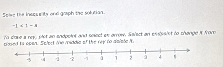 Solve the inequality and graph the solution.
-1<1-a</tex> 
To draw a ray, plot an endpoint and select an arrow. Select an endpoint to change it from 
closed to open. Select the middle of the ray to delete it.