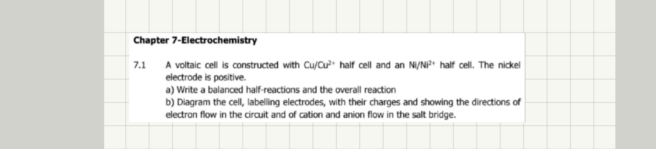 Chapter 7-Electrochemistry 
7.1 A voltaic cell is constructed with Cu/Cu^(2+) half cell and an Ni/Ni^(2+) half cell. The nickel 
electrode is positive. 
a) Write a balanced half-reactions and the overall reaction 
b) Diagram the cell, labelling electrodes, with their charges and showing the directions of 
electron flow in the circuit and of cation and anion flow in the salt bridge.