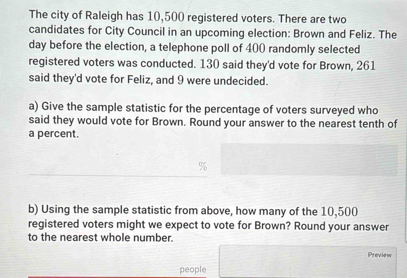 The city of Raleigh has 10,500 registered voters. There are two 
candidates for City Council in an upcoming election: Brown and Feliz. The 
day before the election, a telephone poll of 400 randomly selected 
registered voters was conducted. 130 said they'd vote for Brown, 261
said they'd vote for Feliz, and 9 were undecided. 
a) Give the sample statistic for the percentage of voters surveyed who 
said they would vote for Brown. Round your answer to the nearest tenth of 
a percent.
%
b) Using the sample statistic from above, how many of the 10,500
registered voters might we expect to vote for Brown? Round your answer 
to the nearest whole number. 
Preview 
people