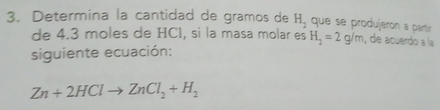 Determina la cantidad de gramos de H_2 que se produjeron a partír 
de 4.3 moles de HC1, si la masa molar es H_2=2g/m , de acuerdo a la 
siguiente ecuación:
Zn+2HClto ZnCl_2+H_2