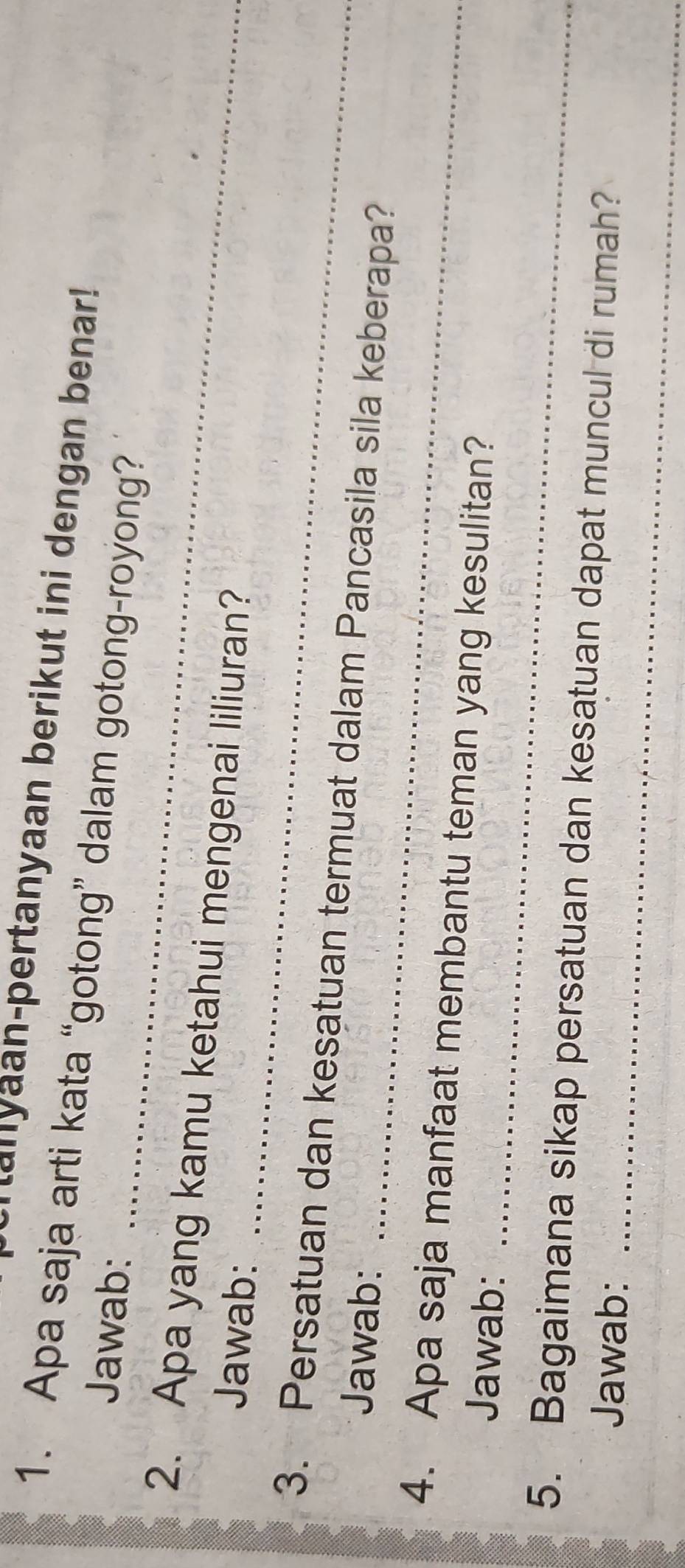 Manyaan-pertanyaan berikut ini dengan benar! 
1. Apa saja arti kata “gotong” dalam gotong-royong? 
_ 
Jawab: 
2. Apa yang kamu ketahui mengenai liliuran? 
Jawab: 
_ 
3. Persatuan dan kesatuan termuat dalam Pancasila sila keberapa? 
Jawab: 
_ 
_ 
4. Apa saja manfaat membantu teman yang kesulitan? 
Jawab: 
_ 
5. Bagaimana sikap persatuan dan kesatuan dapat muncul di rumah? 
Jawab: