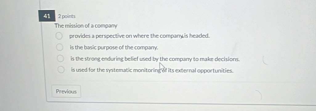 41 2 points
The mission of a company
provides a perspective on where the company is headed.
is the basic purpose of the company.
is the strong enduring belief used by the company to make decisions.
is used for the systematic monitoring of its external opportunities.
Previous