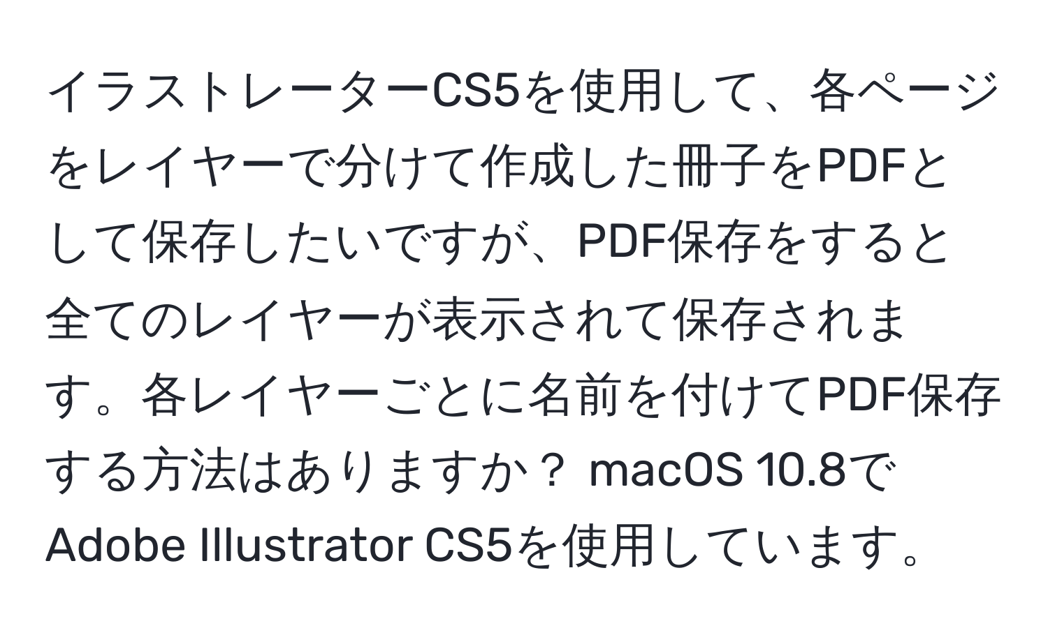 イラストレーターCS5を使用して、各ページをレイヤーで分けて作成した冊子をPDFとして保存したいですが、PDF保存をすると全てのレイヤーが表示されて保存されます。各レイヤーごとに名前を付けてPDF保存する方法はありますか？ macOS 10.8でAdobe Illustrator CS5を使用しています。