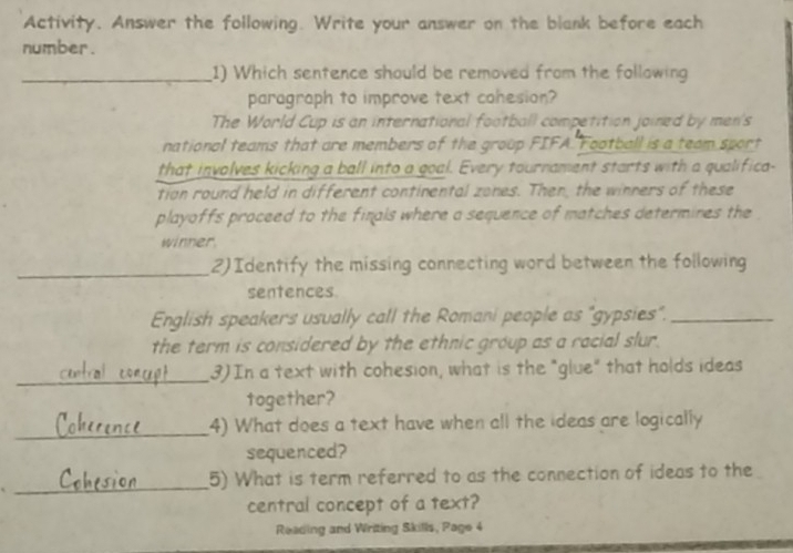 Activity. Answer the following. Write your answer on the blank before each 
number . 
_1) Which sentence should be removed from the following 
paragraph to improve text cohesion? 
The World Cup is an international football competition joined by men's 
national teams that are members of the group FIFA. Football is a team sport 
that involves kicking a ball into a goal. Every tournament starts with a qualifica- 
tian round held in different continental zones. Then, the winners of these 
playoffs proceed to the finals where a sequence of matches determines the 
winner 
_2)Identify the missing connecting word between the following 
sentences. 
English speakers usually call the Romani people as "gypsies"._ 
the term is considered by the ethnic group as a racial slur. 
_3) In a text with cohesion, what is the "glue" that holds ideas 
together? 
_ 
4) What does a text have when all the ideas are logically 
sequenced? 
_ 
5) What is term referred to as the connection of ideas to the 
central concept of a text? 
Reading and Writing Skills, Page 4