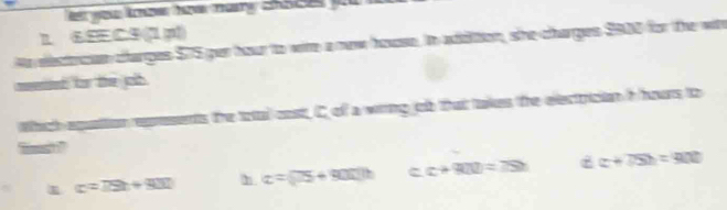 1 6EEC9 (1 p))
Ae electrcan charges $75 par hour to wite a nw house. In addition, she charges $900 for the with
mend for the jolb
Which equation represents the total cost, C of a wiring job that takes the electrician h hours to
c=79t+900 n alpha =(75+900)h c. c+R(1)=7Sh dc+75h=900