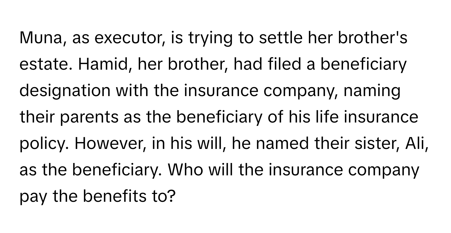 Muna, as executor, is trying to settle her brother's estate. Hamid, her brother, had filed a beneficiary designation with the insurance company, naming their parents as the beneficiary of his life insurance policy. However, in his will, he named their sister, Ali, as the beneficiary. Who will the insurance company pay the benefits to?