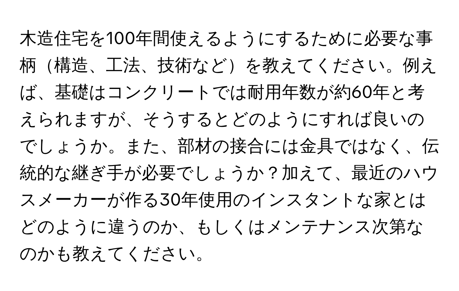 木造住宅を100年間使えるようにするために必要な事柄構造、工法、技術などを教えてください。例えば、基礎はコンクリートでは耐用年数が約60年と考えられますが、そうするとどのようにすれば良いのでしょうか。また、部材の接合には金具ではなく、伝統的な継ぎ手が必要でしょうか？加えて、最近のハウスメーカーが作る30年使用のインスタントな家とはどのように違うのか、もしくはメンテナンス次第なのかも教えてください。