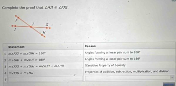 Complete the proof that ∠ HJI≌ ∠ FJG. 
Statement Reason 
1 m∠ FJG+m∠ GJH=180° Angles forming a linear pair sum to 180°
2 m∠ GJH+m∠ HJI=180° Angles forming a linear pair sum to 180°
3 m∠ FJG+m∠ GJH=m∠ GJH+m∠ HJI Transitive Property of Equality 
4 m∠ FJG=m∠ HJI Properties of addition, subtraction, multiplication, and division 
5