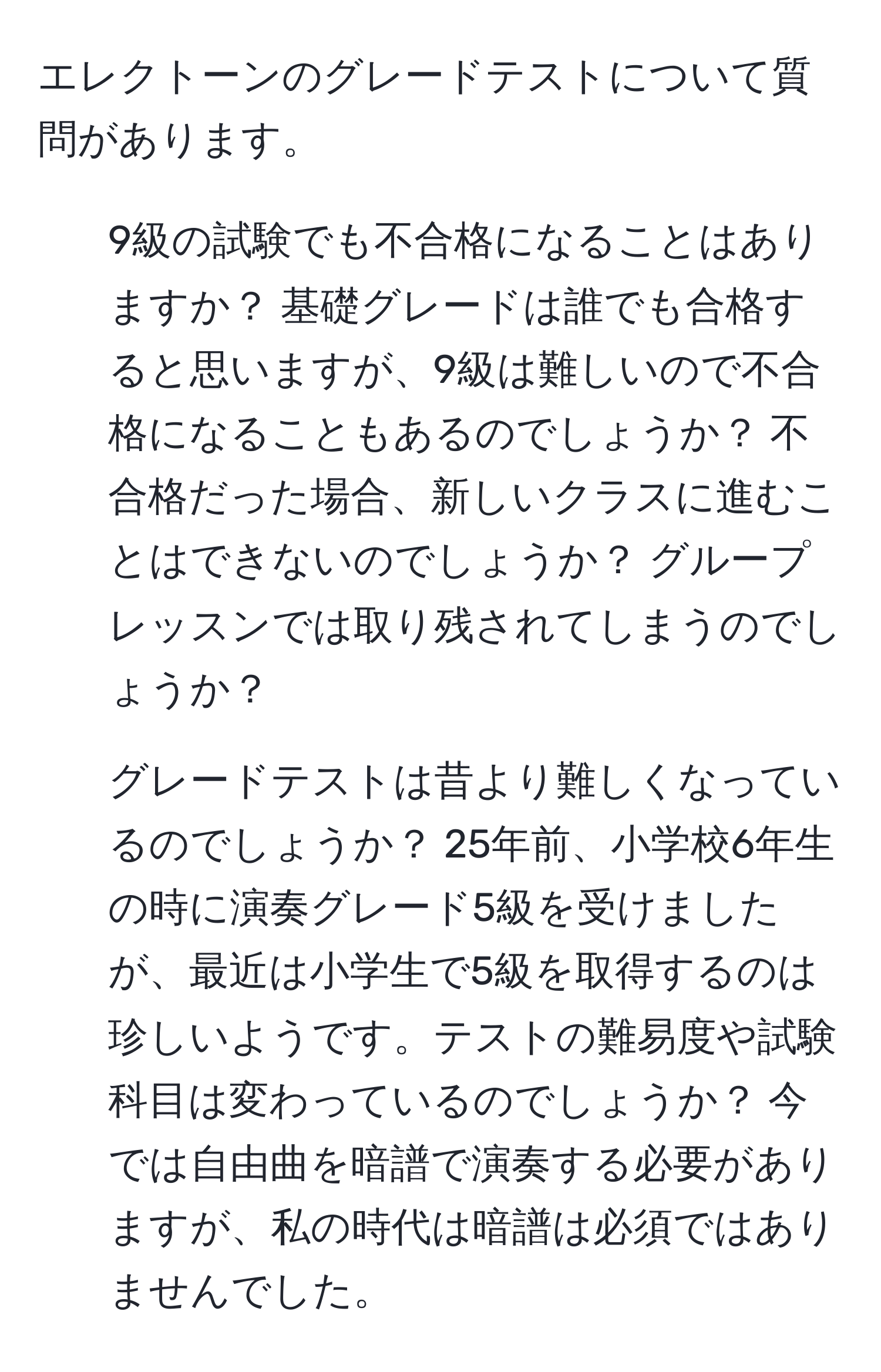 エレクトーンのグレードテストについて質問があります。  
1. 9級の試験でも不合格になることはありますか？ 基礎グレードは誰でも合格すると思いますが、9級は難しいので不合格になることもあるのでしょうか？ 不合格だった場合、新しいクラスに進むことはできないのでしょうか？ グループレッスンでは取り残されてしまうのでしょうか？  
2. グレードテストは昔より難しくなっているのでしょうか？ 25年前、小学校6年生の時に演奏グレード5級を受けましたが、最近は小学生で5級を取得するのは珍しいようです。テストの難易度や試験科目は変わっているのでしょうか？ 今では自由曲を暗譜で演奏する必要がありますが、私の時代は暗譜は必須ではありませんでした。