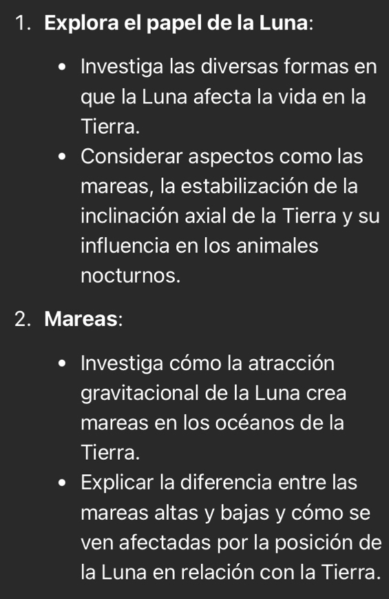 Explora el papel de la Luna: 
Investiga las diversas formas en 
que la Luna afecta la vida en la 
Tierra. 
Considerar aspectos como las 
mareas, la estabilización de la 
inclinación axial de la Tierra y su 
influencia en los animales 
nocturnos. 
2. Mareas: 
Investiga cómo la atracción 
gravitacional de la Luna crea 
mareas en los océanos de la 
Tierra. 
Explicar la diferencia entre las 
mareas altas y bajas y cómo se 
ven afectadas por la posición de 
la Luna en relación con la Tierra.