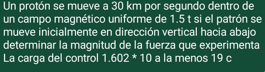 Un protón se mueve a 30 km por segundo dentro de 
un campo magnético uniforme de 1.5 t si el patrón se 
mueve inicialmente en dirección vertical hacia abajo 
determinar la magnitud de la fuerza que experimenta 
La carga del control 1.602*10 a la menos 19 c