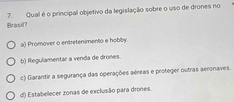 Qual é o principal objetivo da legislação sobre o uso de drones no
Brasil?
a) Promover o entretenimento e hobby.
b) Regulamentar a venda de drones.
c) Garantir a segurança das operações aéreas e proteger outras aeronaves.
d) Estabelecer zonas de exclusão para drones.