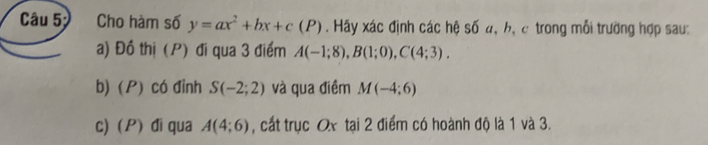 Cho hàm số y=ax^2+bx+c(P). Hãy xác định các hệ số đ, b, c trong mỗi trường hợp sau: 
a) Đồ thị (P) đi qua 3 điểm A(-1;8), B(1;0), C(4;3). 
b) (P) có đỉnh S(-2;2) và qua điềm M(-4;6)
c) P) đi qua A(4;6) , cất trục Ox tại 2 điểm có hoành độ là 1 và 3.