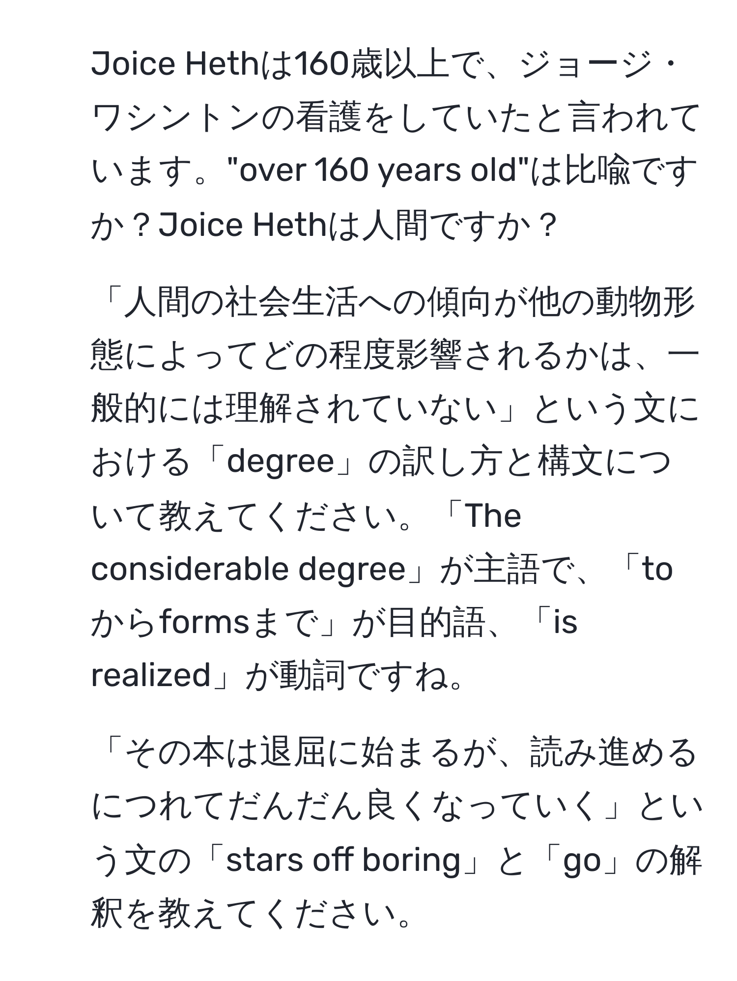 Joice Hethは160歳以上で、ジョージ・ワシントンの看護をしていたと言われています。"over 160 years old"は比喩ですか？Joice Hethは人間ですか？

2. 「人間の社会生活への傾向が他の動物形態によってどの程度影響されるかは、一般的には理解されていない」という文における「degree」の訳し方と構文について教えてください。「The considerable degree」が主語で、「toからformsまで」が目的語、「is realized」が動詞ですね。

3. 「その本は退屈に始まるが、読み進めるにつれてだんだん良くなっていく」という文の「stars off boring」と「go」の解釈を教えてください。