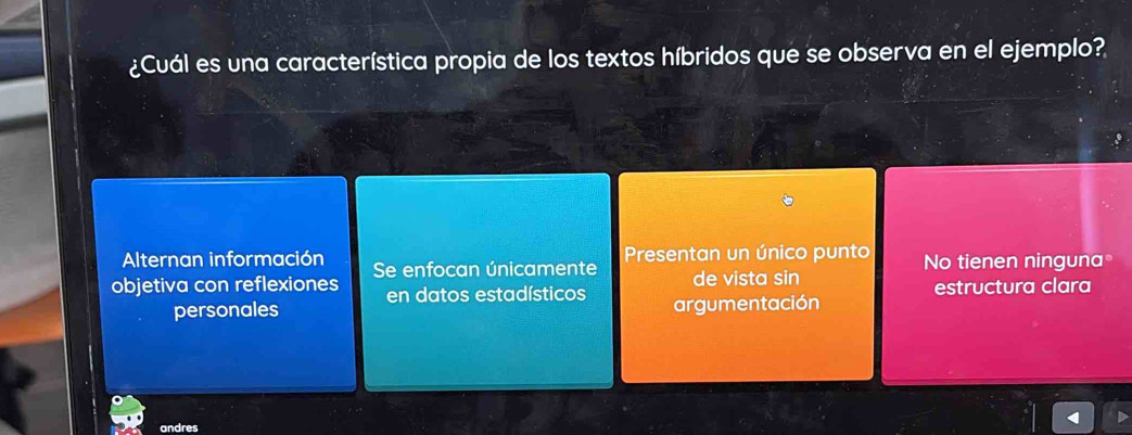 ¿Cuál es una característica propia de los textos híbridos que se observa en el ejemplo?
Alternan información Presentan un único punto No tienen ninguna
objetiva con reflexiones Se enfocan únicamente de vista sin
en datos estadísticos estructura clara
personales argumentación
andres