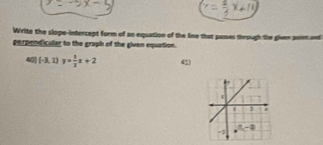 Write the slope-intercept form of as equation of the line that pames through the given paist and
perpendicular to the graph of the given equation.
40 (-3,1)y= 1/3 x+2
41