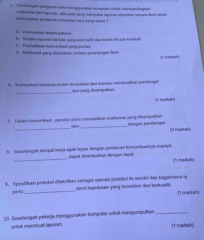 Sesetengah pengurus suka menggunakan komputer untuk membandingkan
maklumat dari laporan, ada pula yang menyukai laporan diberikan secara lisan tetapi
kebanyakan pengurus menyukai cara yang mana ?
A. Komunikasi antara pekerja
B. Melalui laporan bertulis yang ada bukti dan boleh dirujuk kembali
C. Pentadbiran komunikasi yang pantas
D. Maklumat yang disediakan melalui penerangan lisan
(1 markah)
6. Komunikasi berkesan boleh dicapaikan jika mampu membuatkan pendengar
_apa yang disampaikan.
(1 markah)
7. Dalam komunikasi , penutur perlu memastikan maklumat yang disampaikan
_
dan_ dengan pendengar.
(2 markah)
8. Sesetengah tempat kerja agak tegas dengan peraturan komunikasinya supaya
_
dapat disampaikan dengan tepat.
(1 markah)
9. Spesifikasi protokol ditakrifkan sebagai operasi protokol itu sendiri dan bagaimana ia
perlu_ demi keputusan yang konsisten dan berkualiti.
(1 markah)
10. Sesetengah pekerja menggunakan komputer untuk mengumpulkan_
untuk membuat laporan.
(1 markah)