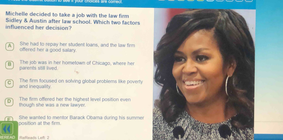 to see if your choices are correct.
Michelle decided to take a job with the law firm
Sidley & Austin after law school. Which two factors
influenced her decision?
A She had to repay her student loans, and the law firm
offered her a good salary.
B The job was in her hometown of Chicago, where her
parents still lived.
C The firm focused on solving global problems like poverty
and inequality.
D The firm offered her the highest level position even
though she was a new lawyer.
= She wanted to mentor Barack Obama during his summer
position at the firm.
REREAD ReReads Left: 2