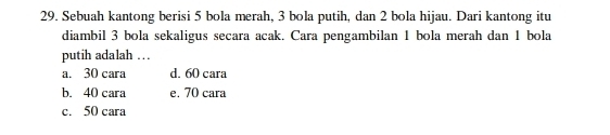 Sebuah kantong berisi 5 bola merah, 3 bola putih, dan 2 bola hijau. Dari kantong itu
diambil 3 bola sekaligus secara acak. Cara pengambilan 1 bola merah dan 1 bola
putih adalah ..
a. 30 cara d. 60 cara
b. 40 cara e. 70 cara
c. 50 cara