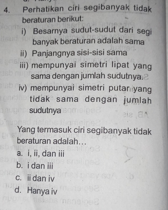 Perhatikan ciri segibanyak tidak
beraturan berikut:
i) Besarnya sudut-sudut dari segi
banyak beraturan adalah sama
ii) Panjangnya sisi-sisi sama
iii) mempunyai simetri lipat yang
sama dengan jumlah sudutnya.
iv) mempunyai simetri putar yang
tidak sama dengan jumlah 
sudutnya
Yang termasuk ciri segibanyak tidak
beraturan adalah...
a. i, ii, dan iii
b. i dan iii
c. idan iv
d. Hanya iv