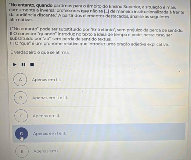 "No entanto, quando partimos para o âmbito do Ensino Superior, a situação é mais
comumente a inversa: professores que não se (...) de maneira institucionalizada à frente
da audiência discente." A partir dos elementos destacados, analise as seguintes
afirmativas.
l "No entanto" pode ser substituído por "Entretanto", sem prejuízo da perda de sentido.
II O conector “quando' introduz no texto a ideia de tempo e pode, nesse caso, ser
substituído por ''ao'', sem perda de sentido textual.
III O 'que' é um pronome relativo que introduz uma oração adjetiva explicativa.
É verdadeiro o que se afirma:
A Apenas em III.
B Apenas em II e III.
C Apenas em II.
D Apenas em I e II.
E Apenas em I.