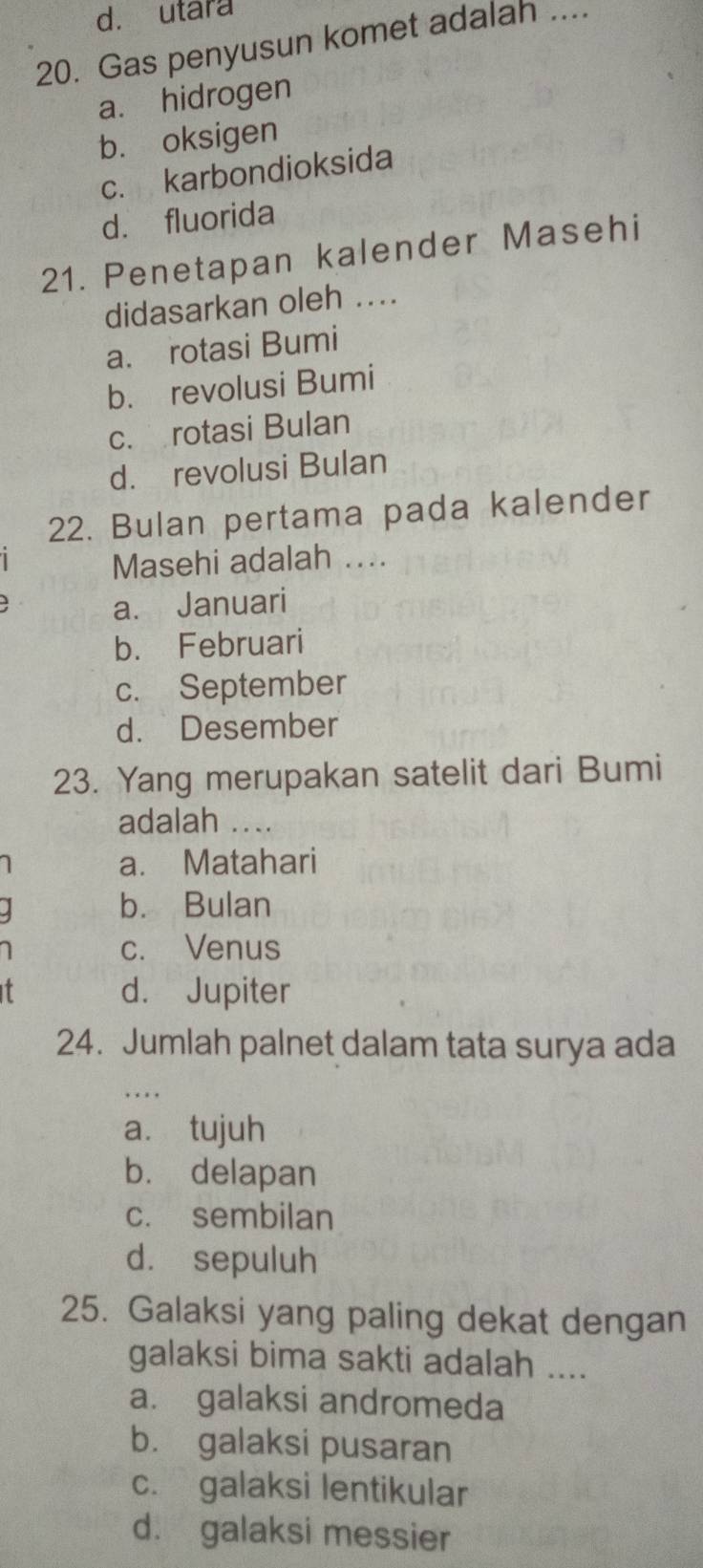 d. utara
20. Gas penyusun komet adalah ....
a. hidrogen
b. oksigen
c. karbondioksida
d. fluorida
21. Penetapan kalender Masehi
didasarkan oleh ....
a. rotasi Bumi
b. revolusi Bumi
c. rotasi Bulan
d. revolusi Bulan
22. Bulan pertama pada kalender
Masehi adalah ....
a. Januari
b. Februari
c. September
d. Desember
23. Yang merupakan satelit dari Bumi
adalah ....
a. Matahari
b. Bulan
c. Venus
I d. Jupiter
24. Jumlah palnet dalam tata surya ada
.
a. tujuh
b. delapan
c. sembilan
d. sepuluh
25. Galaksi yang paling dekat dengan
galaksi bima sakti adalah ....
a. galaksi andromeda
b. galaksi pusaran
c. galaksi lentikular
d. galaksi messier