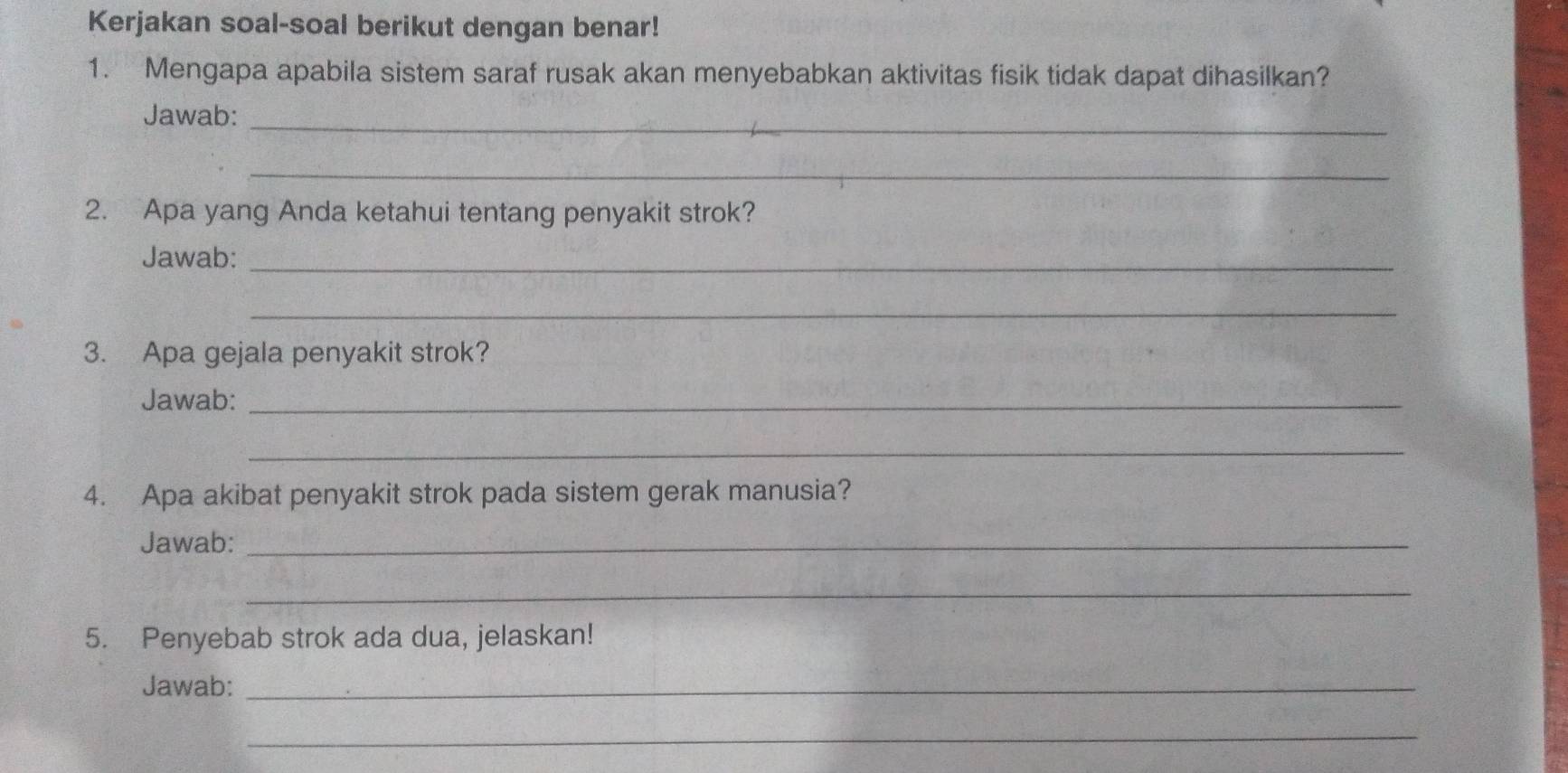 Kerjakan soal-soal berikut dengan benar! 
1. Mengapa apabila sistem saraf rusak akan menyebabkan aktivitas fisik tidak dapat dihasilkan? 
Jawab:_ 
_ 
2. Apa yang Anda ketahui tentang penyakit strok? 
Jawab:_ 
_ 
3. Apa gejala penyakit strok? 
Jawab:_ 
_ 
4. Apa akibat penyakit strok pada sistem gerak manusia? 
Jawab:_ 
_ 
5. Penyebab strok ada dua, jelaskan! 
Jawab:_ 
_