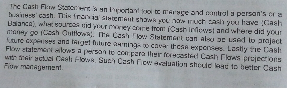 The Cash Flow Statement is an important tool to manage and control a person's or a 
business' cash. This financial statement shows you how much cash you have (Cash 
Balance), what sources did your money come from (Cash Inflows) and where did your 
money go (Cash Outflows). The Cash Flow Statement can also be used to project 
future expenses and target future earnings to cover these expenses. Lastly the Cash 
Flow statement allows a person to compare their forecasted Cash Flows projections 
with their actual Cash Flows. Such Cash Flow evaluation should lead to better Cash 
Flow management.