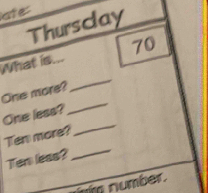 ate 
Thurscay
70
_ 
What is... 
_ 
One more? 
_ 
One less? 
Ten more? 
Ten less? 
_ 
m number.