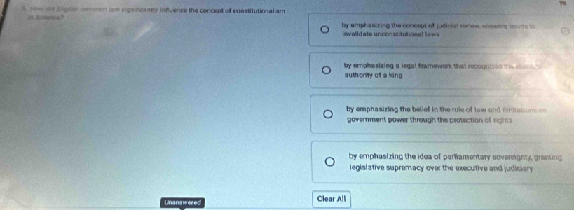 New dd Engliab common low significantly influence the concept of constitutionalism
in Arderica?
by emphasizing the concept of judicial review, allowing courts to
invalidate unconstitutional laws
by emphasizing a legal framework that recogntred the s e 
authority of a king
by emphasizing the belief in the rule of law and limitations on 
govemment power through the protection of rights
by emphasizing the idea of parliamentary sovereignty, granting
legislative supremacy over the executive and judiciary
Unanswered Clear All