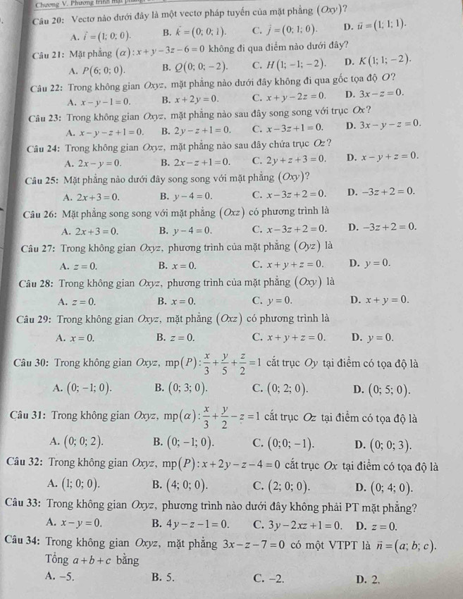 Chương V. Phương trình mật 
Câu 20: Vectơ nào dưới đây là một vectơ pháp tuyến của mặt phẳng (Oxy) ?
A. vector i=(1;0;0). B. dot k=(0;0;1). C. vector j=(0;1;0). D. vector u=(1;1;1).
Câu 21: Mặt phẳng (alpha ):x+y-3z-6=0 không đi qua điểm nào dưới đây?
A. P(6;0;0). B. Q(0;0;-2). C. H(1;-1;-2). D. K(1;1;-2).
Câu 22: Trong không gian Oxyz, mặt phẳng nào dưới đây không đi qua gốc tọa độ O?
A. x-y-1=0. B. x+2y=0. C. x+y-2z=0. D. 3x-z=0.
Câu 23: Trong không gian Oxy z,  mặt phẳng nào sau đây song song với trục Ox?
A. x-y-z+1=0. B. 2y-z+1=0. C. x-3z+1=0. D. 3x-y-z=0.
Câu 24: Trong không gian Oxyz, mặt phẳng nào sau đây chứa trục Oz ?
A. 2x-y=0. B. 2x-z+1=0. C. 2y+z+3=0. D. x-y+z=0.
Câu 25: Mặt phẳng nào dưới đây song song với mặt phẳng (Oxy) ?
A. 2x+3=0. B. y-4=0. C. x-3z+2=0. D. -3z+2=0.
Câu 26: Mặt phẳng song song với mặt phẳng (Oxz) có phương trình là
A. 2x+3=0. B. y-4=0. C. x-3z+2=0. D. -3z+2=0.
Câu 27: Trong không gian Oxyz , phương trình của mặt phẳng (Oyz) là
A. z=0. B. x=0. C. x+y+z=0. D. y=0.
Câu 28: Trong không gian Oxyz, phương trình của mặt phẳng (Oxy) là
A. z=0. B. x=0. C. y=0. D. x+y=0.
Câu 29: Trong không gian Oxyz, mặt phẳng (Oxz) có phương trình là
A. x=0. B. z=0. C. x+y+z=0. D. y=0.
Câu 30: Trong không gian Oxyz, mp(P): x/3 + y/5 + z/2 =1 cắt trục Oy tại điểm có tọa độ là
A. (0;-1;0). B. (0;3;0). C. (0;2;0). D. (0;5;0).
Câu 31: Trong không gian Oxyz, mp(alpha ): x/3 + y/2 -z=1 cất trục Oz tại điểm có tọa độ là
A. (0;0;2). B. (0;-1;0). C. (0;0;-1). D. (0;0;3).
Câu 32: Trong không gian Oxyz, mp(P):x+2y-z-4=0 cắt trục Ox tại điểm có tọa độ là
A. (1;0;0). B. (4;0;0). C. (2;0;0). D. (0;4;0).
Câu 33: Trong không gian Oxyz, phương trình nào dưới đây không phải PT mặt phẳng?
A. x-y=0. B. 4y-z-1=0. C. 3y-2xz+1=0. D. z=0.
Câu 34: Trong không gian Oxyz, mặt phẳng 3x-z-7=0 có một VTPT là vector n=(a;b;c).
Tổng a+b+c bằng
A. −5. B. 5. C. −2. D. 2.