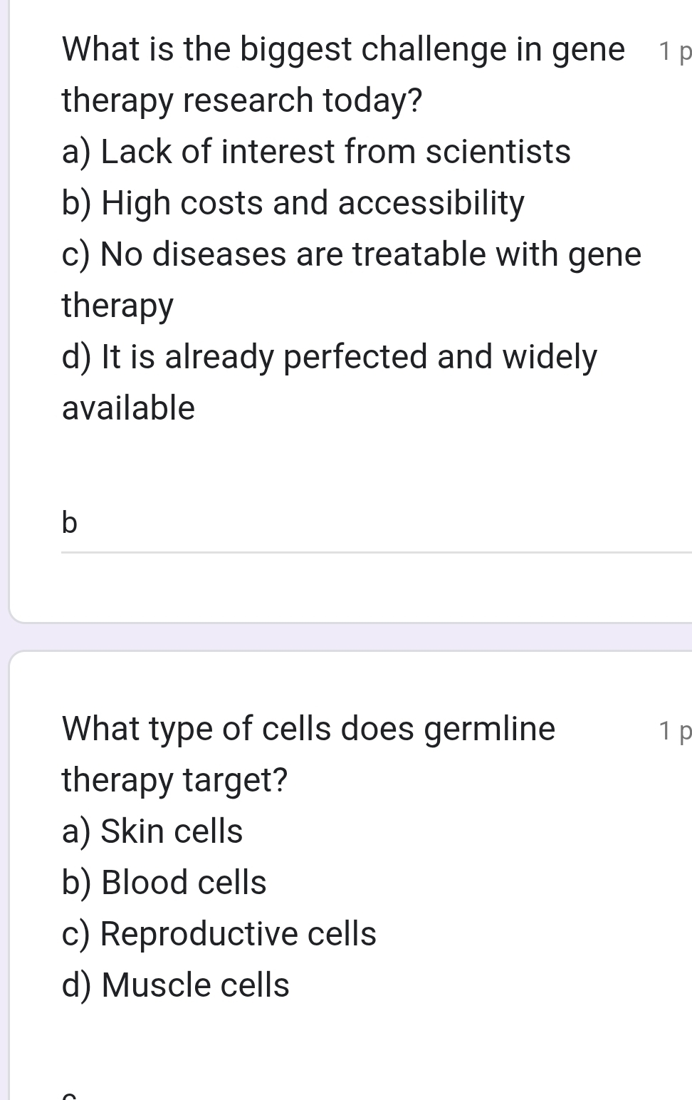 What is the biggest challenge in gene 1 p
therapy research today?
a) Lack of interest from scientists
b) High costs and accessibility
c) No diseases are treatable with gene
therapy
d) It is already perfected and widely
available
b
What type of cells does germline 1 p
therapy target?
a) Skin cells
b) Blood cells
c) Reproductive cells
d) Muscle cells