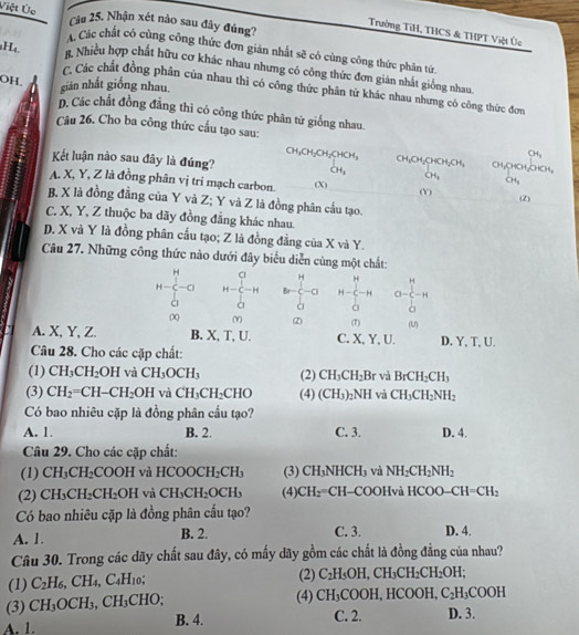 Việt Úc Câu 25. Nhận xét nào sau đây đúng?
Trường TiH, THCS & THPT Việt Úc
A. Các chất có cùng công thức đơn giản nhất sẽ có cùng công thức phân tứn
g Nhiều hợp chất hữu cơ khác nhau nhưng có công thức đơn giản nhất giống nhau
OH.
H₄. c. Các chất đồng phân của nhau thì có công thức phân từ khác nhau nhưng có công thức đơn
gián nhất giống nhau.
D. Các chất đồng đẳng thì có công thức phân từ giống nhau.
Câu 26. Cho ba công thức cầu tạo sau:
CH_3
CH_3CH_2CH_2CHCH_3 CH_1CH_2CHOH_2CH_3 CH₂CHCH₂CHCH,
Kết luận nào sau đây là đúng? CH_3 CH_1 OH_1
A. X, Y, Z là đồng phân vị trí mạch carbon. (X)
(Y) (Z)
B. X là đồng đẳng của Y và Z; Y và Z là đồng phân cầu tạo.
C. X, Y, Z thuộc ba dãy đồng đẳng khác nhau.
D. X và Y là đồng phân cấu tạo; Z là đồng đẳng của X và Y.
Câu 27. Những công thức nào dưới đây biểu diễn cùng một chất:
H Cl H
H-c-a H- C-H br-c-a H-beginarrayr H C Cendarray -H a-c-H
à
(X) (Y) (Z) (1) (U)
A. X, Y, Z. B. X, T, U. C. X, Y, U.
Câu 28. Cho các cặp chất: D. Y, T, U.
(1) CH_3CH_2OH và CH_3OCH_3 (2) CH_3CH_2Br và BrCH_2CH_3
(3) CH_2=CH-CH_2OH và CH_3CH_2CHO (4) (CH_3)_2NH và CH_3CH_2NH_2
Có bao nhiêu cặp là đồng phân cầu tạo?
A. 1. B. 2. C. 3. D. 4.
Câu 29. Cho các cặp chất:
(1) CH_3CH_2COOH và HCOOCH_2CH_3 (3) CH_3NHCH_3 và NH_2CH_2NH_2
(2) CH CH_2CH_2OH và CH_3CH_2OCH_3 (4) CH_2=CH -COOHvà HCOO-CH=CH_2
Có bao nhiêu cặp là đồng phân cấu tạo?
A. 1. B. 2. C. 3. D. 4.
Câu 30. Trong các dãy chất sau đây, có mấy dãy gồm các chất là đồng đẳng của nhau?
(1) C_2H_6,CH_4,C_4H_10; (2) C_2H_5OH,CH_3CH_2CH_2OH.
(3) CH_3OCH_3,CH_3CHO; (4) CH_3 [ o OH.HCOOI C_2H_3COOH
A. 1. B. 4. C. 2. D. 3.