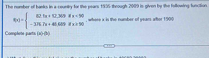 The number of banks in a country for the years 1935 through 2009 is given by the following function.
f(x)=beginarrayl 82.1x+12,369ifx<90 -376.7x+48.689ifx≥ 90endarray. , where x is the number of years after 1900
Complete parts (a)-(b)