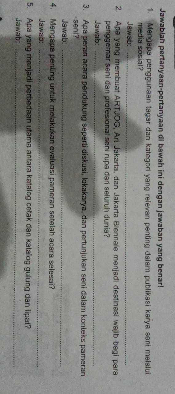 Jawablah pertanyaan-pertanyaan di bawah ini dengan jawaban yang benar! 
1. Mengapa penggunaan tagar dan kategori yang relevan penting dalam publikasi karya seni melalui 
media sosial? 
Jawab:_ 
2. Apa yang membuat ARTJOG, Art Jakarta, dan Jakarta Biennale menjadi destinasi wajib bagi para 
penggemar seni dan profesional seni rupa dari seluruh dunia? 
Jawab:_ 
3. Apa peran acara pendukung seperti diskusi, lokakarya, dan pertunjukan seni dalam konteks pameran