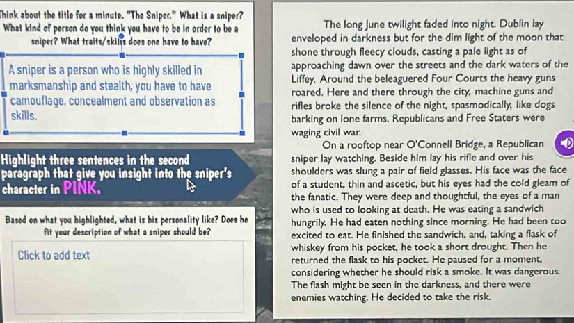 Think about the title for a minute. “The Sniper.” What is a sniper? 
What kind of person do you think you have to be in order to be a The long June twilight faded into night. Dublin lay 
sniper? What traits/skills does one have to have? enveloped in darkness but for the dim light of the moon that 
shone through fleecy clouds, casting a pale light as of 
A sniper is a person who is highly skilled in approaching dawn over the streets and the dark waters of the 
marksmanship and stealth, you have to have Liffey, Around the beleaguered Four Courts the heavy guns 
roared. Here and there through the city, machine guns and 
camouflage, concealment and observation as rifles broke the silence of the night, spasmodically, like dogs 
skills. barking on lone farms. Republicans and Free Staters were 
waging civil war. 
On a rooftop near O'Connell Bridge, a Republican 
Highlight three sentences in the second sniper lay watching. Beside him lay his rifle and over his 
paragraph that give you insight into the sniper's shoulders was slung a pair of field glasses. His face was the face 
character in PINK. of a student, thin and ascetic, but his eyes had the cold gleam of 
the fanatic. They were deep and thoughtful, the eyes of a man 
who is used to looking at death. He was eating a sandwich 
Based on what you highlighted, what is his personality like? Does he hungrily. He had eaten nothing since morning. He had been too 
fit your description of what a sniper should be? excited to eat. He finished the sandwich, and, taking a flask of 
whiskey from his pocket, he took a short drought. Then he 
Click to add text returned the flask to his pocket. He paused for a moment, 
considering whether he should risk a smoke. It was dangerous. 
The flash might be seen in the darkness, and there were 
enemies watching. He decided to take the risk.