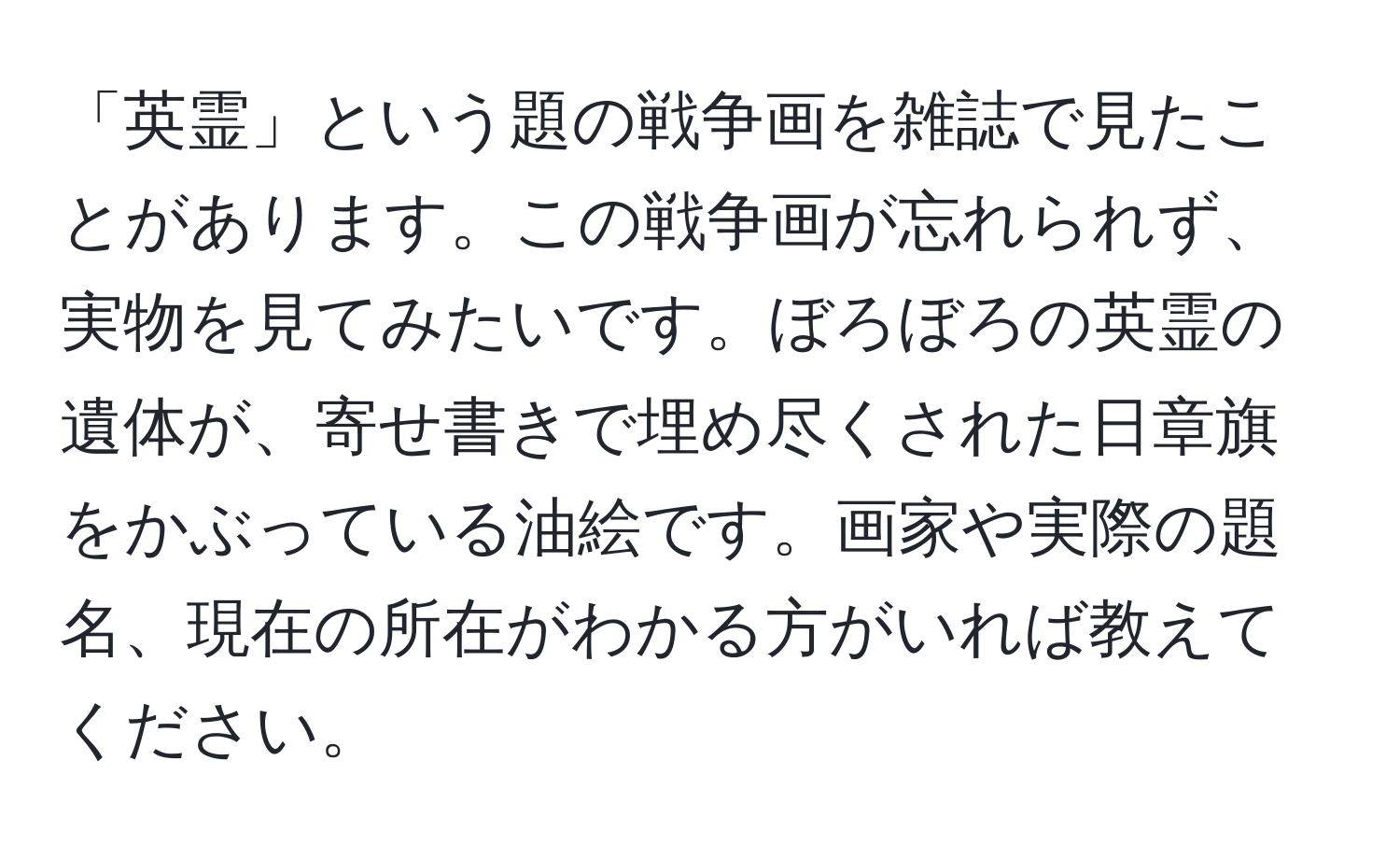 「英霊」という題の戦争画を雑誌で見たことがあります。この戦争画が忘れられず、実物を見てみたいです。ぼろぼろの英霊の遺体が、寄せ書きで埋め尽くされた日章旗をかぶっている油絵です。画家や実際の題名、現在の所在がわかる方がいれば教えてください。